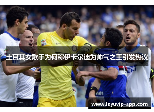 土耳其女歌手为何称伊卡尔迪为帅气之王引发热议