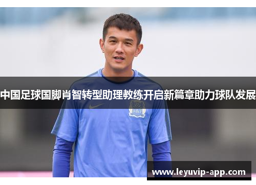 中国足球国脚肖智转型助理教练开启新篇章助力球队发展