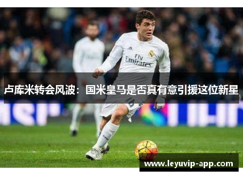 卢库米转会风波：国米皇马是否真有意引援这位新星