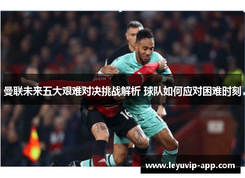 曼联未来五大艰难对决挑战解析 球队如何应对困难时刻