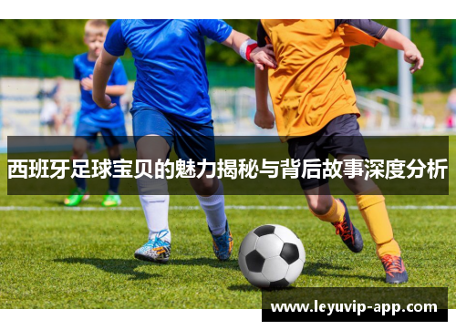 西班牙足球宝贝的魅力揭秘与背后故事深度分析