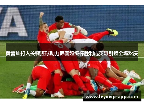 黄喜灿打入关键进球助力韩国超级杯胜利成英雄引领全场欢庆