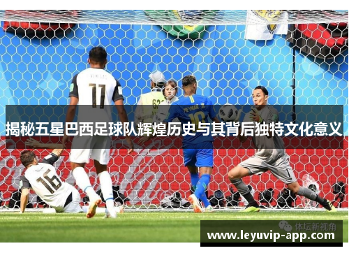 揭秘五星巴西足球队辉煌历史与其背后独特文化意义